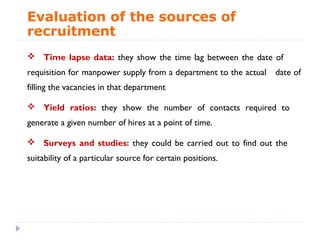 Evaluation of the sources of
recruitment
 Time lapse data: they show the time lag between the date of
requisition for manpower supply from a department to the actual   date of
filling the vacancies in that department

 Yield ratios: they show the number of contacts required to
generate a given number of hires at a point of time.

 Surveys and studies: they could be carried out to find out the
suitability of a particular source for certain positions.
 
