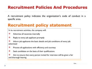 Recruitment Policies And Procedures

A recruitment policy indicates the organisation’s code of conduct in a
specific area.

Recruitment policy statement
In its recruitment activities, the company will:
    Advertise all vacancies internally
    Reply to every job applicant promptly
 Inform job applicants the basic details and job conditions of every job
advertised
    Process all applications with efficiency and courtesy
    Seek candidates on the basis of their qualifications
 Aim to ensure that every person invited for interview will be given a fair
and thorough hearing

                                                                               Cont…
 
