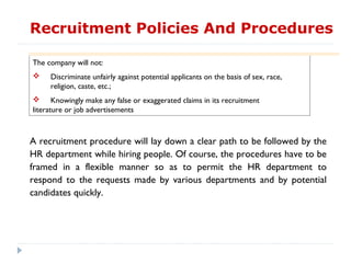 Recruitment Policies And Procedures

The company will not:
    Discriminate unfairly against potential applicants on the basis of sex, race,
     religion, caste, etc.;
 Knowingly make any false or exaggerated claims in its recruitment
literature or job advertisements



A recruitment procedure will lay down a clear path to be followed by the
HR department while hiring people. Of course, the procedures have to be
framed in a flexible manner so as to permit the HR department to
respond to the requests made by various departments and by potential
candidates quickly.
 