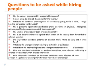 Questions to be asked while hiring
people
 Has the vacancy been agreed by a responsible manager?
 Is there an up-to-date job description for the vacancy?
 What are the conditions of employment for the vacancy (salary, hours of work,      fringe
benefits, perquisites, holidays, etc.)?
 Has a personnel specification/candidate’s profile (in terms of physique, intelligence,
aptitude, qualifications experience, etc.) been prepared?
 Has a notice of the vacancy been circulated internally?
 Has a job advertisement been agreed? Have details of the vacancy been forwarded to
relevant agencies?
 Do all potential candidates (internal or external) know where to apply and in what
      form?
 What are the arrangements for drawing up a shortlist of candidates?
 What about the interviewing dates and arrangements for selection        of candidates?
 Have the shortlisted candidates or waitlisted candidates been informed sufficiently in
advance and asked to furnish detailed references?
 Have unsuitable candidates or waitlisted candidates been informed of their
position in a polite way thanking them for their interest and attendance?
 