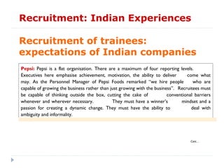 Recruitment: Indian Experiences

Recruitment of trainees:
expectations of Indian companies
Pepsi: Pepsi is a flat organisation. There are a maximum of four reporting levels.
Executives here emphasise achievement, motivation, the ability to deliver        come what
may. As the Personnel Manager of Pepsi Foods remarked “we hire people               who are
capable of growing the business rather than just growing with the business”. Recruitees must
be capable of thinking outside the box, cutting the cake of             conventional barriers
whenever and wherever necessary.             They must have a winner’s        mindset and a
passion for creating a dynamic change. They must have the ability to               deal with
ambiguity and informality.




                                                                                   Cont…
 