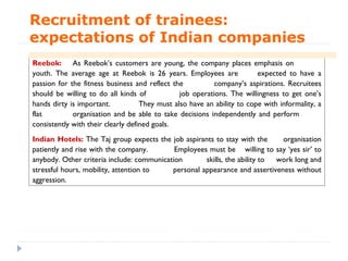 Recruitment of trainees:
expectations of Indian companies
Reebok: As Reebok’s customers are young, the company places emphasis on
youth. The average age at Reebok is 26 years. Employees are              expected to have a
passion for the fitness business and reflect the           company’s aspirations. Recruitees
should be willing to do all kinds of            job operations. The willingness to get one’s
hands dirty is important.           They must also have an ability to cope with informality, a
flat         organisation and be able to take decisions independently and perform
consistently with their clearly defined goals.
Indian Hotels: The Taj group expects the job aspirants to stay with the      organisation
patiently and rise with the company.        Employees must be willing to say ‘yes sir’ to
anybody. Other criteria include: communication       skills, the ability to work long and
stressful hours, mobility, attention to    personal appearance and assertiveness without
aggression.
 
