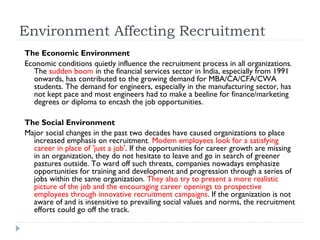 Environment Affecting Recruitment
The Economic Environment
Economic conditions quietly influence the recruitment process in all organizations.
  The sudden boom in the financial services sector in India, especially from 1991
  onwards, has contributed to the growing demand for MBA/CA/CFA/CWA
  students. The demand for engineers, especially in the manufacturing sector, has
  not kept pace and most engineers had to make a beeline for finance/marketing
  degrees or diploma to encash the job opportunities.

The Social Environment
Major social changes in the past two decades have caused organizations to place
  increased emphasis on recruitment. Modem employees look for a satisfying
  career in place of 'just a job'. If the opportunities for career growth are missing
  in an organization, they do not hesitate to leave and go in search of greener
  pastures outside. To ward off such threats, companies nowadays emphasize
  opportunities for training and development and progression through a series of
  jobs within the same organization. They also try to present a more realistic
  picture of the job and the encouraging career openings to prospective
  employees through innovative recruitment campaigns. If the organization is not
  aware of and is insensitive to prevailing social values and norms, the recruitment
  efforts could go off the track.
 