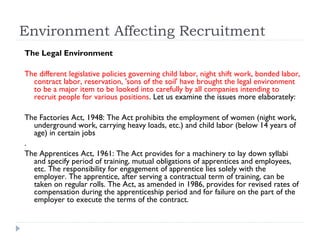 Environment Affecting Recruitment
The Legal Environment

The different legislative policies governing child labor, night shift work, bonded labor,
  contract labor, reservation, 'sons of the soil' have brought the legal environment
  to be a major item to be looked into carefully by all companies intending to
  recruit people for various positions. Let us examine the issues more elaborately:

The Factories Act, 1948: The Act prohibits the employment of women (night work,
  underground work, carrying heavy loads, etc.) and child labor (below 14 years of
  age) in certain jobs
.
The Apprentices Act, 1961: The Act provides for a machinery to lay down syllabi
  and specify period of training, mutual obligations of apprentices and employees,
  etc. The responsibility for engagement of apprentice lies solely with the
  employer. The apprentice, after serving a contractual term of training, can be
  taken on regular rolls. The Act, as amended in 1986, provides for revised rates of
  compensation during the apprenticeship period and for failure on the part of the
  employer to execute the terms of the contract.
 