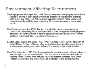 Environment Affecting Recruitment
The Employment Exchanges Act, 1959: The Act requires all employers to notify the
  vacancies arising in their establishments to prescribed employment exchange
  before they are filled. The Act covers all establishments in Public Sector and
  nonagricultural establishments employing 25 or more workers in the private
  sector.

The Contract Labor Act, 1970: The Act is applicable to every establishment
  (contractor) employing 20 or more persons. It tries to regulate the employment
  conditions of contract labor in certain establishments and also provides for the
  abolition of contract labor in certain circumstances.

Bonded Labor System (Abolition) Act, 1976: The Act provides for the abolition of
  bonded labor (system of forced labor to liquidate debts payable to parties who
  are bent on exploiting the vulnerability of the victim) or his family members.

The Child Labor Act, 1986: The Act prohibits the employment of children below 14
  years of age in certain employments. This has become a serious issue in India
  recently when German firms refused to accept carpets exported from Uttar
  Pradesh, objecting to the employment of child labor in the carpet industry.
 