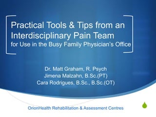 S
Practical Tools & Tips from an
Interdisciplinary Pain Team
for Use in the Busy Family Physician‟s Office
Dr. Matt Graham, R. Psych
Jimena Malzahn, B.Sc.(PT)
Cara Rodrigues, B.Sc., B.Sc.(OT)
OrionHealth Rehabilitation & Assessment Centres
 