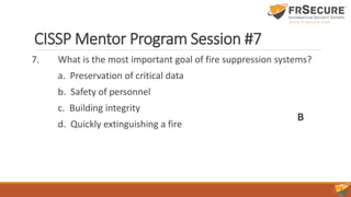 CISSP Mentor Program Session #7
7. What is the most important goal of fire suppression systems?
a. Preservation of critical data
b. Safety of personnel
c. Building integrity
d. Quickly extinguishing a fire
B
 
