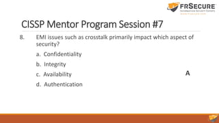 CISSP Mentor Program Session #7
8. EMI issues such as crosstalk primarily impact which aspect of
security?
a. Confidentiality
b. Integrity
c. Availability
d. Authentication
A
 