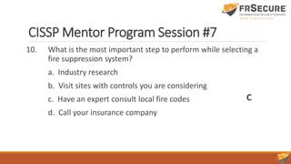 CISSP Mentor Program Session #7
10. What is the most important step to perform while selecting a
fire suppression system?
a. Industry research
b. Visit sites with controls you are considering
c. Have an expert consult local fire codes
d. Call your insurance company
C
 