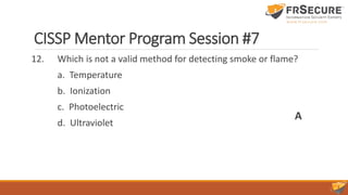 CISSP Mentor Program Session #7
12. Which is not a valid method for detecting smoke or flame?
a. Temperature
b. Ionization
c. Photoelectric
d. Ultraviolet
A
 