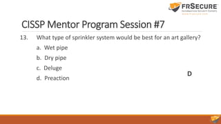 CISSP Mentor Program Session #7
13. What type of sprinkler system would be best for an art gallery?
a. Wet pipe
b. Dry pipe
c. Deluge
d. Preaction
D
 