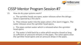 CISSP Mentor Program Session #7
15. How do dry pipe systems work?
a. The sprinkler heads are open; water releases when the deluge
valve is opened by a fire alarm
b. They release water into the pipes when a fire alarm triggers. The
water releases once the sprinkler head opens.
c. The pipes contain water which is released when the sprinkler
head opens
d. The water is held back by a valve which remains closed as long
as sufficient air pressure remains in the pipes. The valve opens once
the sprinkler head opens and air pressure drops in the pipes.
D
 