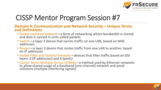 CISSP Mentor Program Session #7
Domain 4: Communication and Network Security – Unique Terms
and Definitions
• Packet-switched network—a form of networking where bandwidth is shared
and data is carried in units called packets
• Switch—a layer 2 device that carries traffic on one LAN, based on MAC
addresses
• Router—a layer 3 device that routes traffic from one LAN to another, based
on IP addresses
• Packet Filter and Stateful Firewalls—devices that filter traffic based on OSI
layers 3 (IP addresses) and 4 (ports)
• Carrier Sense Multiple Access (CSMA)—a method used by Ethernet networks
to allow shared usage of a baseband (one-channel) network and avoid
collisions (multiple interfering signals)
 