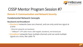 CISSP Mentor Program Session #7
Domain 4: Communication and Network Security
Fundamental Network Concepts
Baseband and Broadband
• Baseband networks have one channel, and can only send one signal at
a time
• Ethernet networks are baseband
• “100baseT” UTP cable means 100 megabit, baseband, and twisted pair
• Broadband networks have multiple channels and can send multiple
signals at a time, like cable TV
 