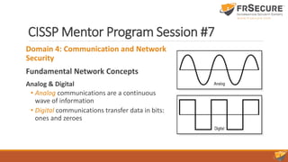 CISSP Mentor Program Session #7
Domain 4: Communication and Network
Security
Fundamental Network Concepts
Analog & Digital
• Analog communications are a continuous
wave of information
• Digital communications transfer data in bits:
ones and zeroes
 
