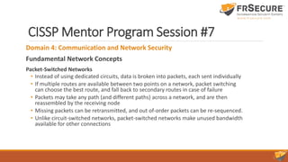CISSP Mentor Program Session #7
Domain 4: Communication and Network Security
Fundamental Network Concepts
Packet-Switched Networks
• Instead of using dedicated circuits, data is broken into packets, each sent individually
• If multiple routes are available between two points on a network, packet switching
can choose the best route, and fall back to secondary routes in case of failure
• Packets may take any path (and different paths) across a network, and are then
reassembled by the receiving node
• Missing packets can be retransmitted, and out of-order packets can be re-sequenced.
• Unlike circuit-switched networks, packet-switched networks make unused bandwidth
available for other connections
 
