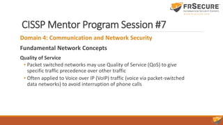 CISSP Mentor Program Session #7
Domain 4: Communication and Network Security
Fundamental Network Concepts
Quality of Service
• Packet switched networks may use Quality of Service (QoS) to give
specific traffic precedence over other traffic
• Often applied to Voice over IP (VoIP) traffic (voice via packet-switched
data networks) to avoid interruption of phone calls
 