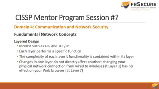 CISSP Mentor Program Session #7
Domain 4: Communication and Network Security
Fundamental Network Concepts
Layered Design
• Models such as OSI and TCP/IP
• Each layer performs a specific function
• The complexity of each layer’s functionality is contained within its layer
• Changes in one layer do not directly affect another: changing your
physical network connection from wired to wireless (at Layer 1) has no
effect on your Web browser (at Layer 7)
 