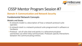 CISSP Mentor Program Session #7
Domain 4: Communication and Network Security
Fundamental Network Concepts
Models and Stacks
• A network model is a description of how a network protocol suite
operates
• A network stack is a network protocol suite programmed in software or
hardware
• Protocol - set of rules that end points in a telecommunication
connection use when they communicate. Protocols specify interactions
between the communicating entities.
 