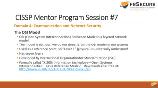 CISSP Mentor Program Session #7
Domain 4: Communication and Network Security
The OSI Model
• OSI (Open System Interconnection) Reference Model is a layered network
model
• The model is abstract: we do not directly run the OSI model in our systems
• Used as a reference point, so “Layer 1” (physical) is universally understood
• Has seven layers
• Developed by International Organization for Standardization (ISO)
• Formally called “X.200: Information technology—Open Systems
Interconnection—Basic Reference Model.” - downloaded for free at:
http://www.itu.int/rec/T-REC-X.200-199407-I/en
 