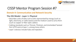 CISSP Mentor Program Session #7
Domain 4: Communication and Network Security
The OSI Model - Layer 1: Physical
• Describes units of data such as bits represented by energy (such as
light, electricity, or radio waves) and the medium used to carry them
(such as copper or fiber optic cables)
• Cabling standards such as Thinnet, Thicknet, and Unshielded Twisted
Pair (UTP) exist at layer 1, among many others
• Layer 1 devices include hubs and repeaters
 