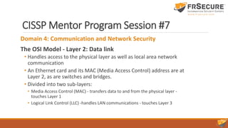 CISSP Mentor Program Session #7
Domain 4: Communication and Network Security
The OSI Model - Layer 2: Data link
• Handles access to the physical layer as well as local area network
communication
• An Ethernet card and its MAC (Media Access Control) address are at
Layer 2, as are switches and bridges.
• Divided into two sub-layers:
• Media Access Control (MAC) - transfers data to and from the physical layer -
touches Layer 1
• Logical Link Control (LLC) -handles LAN communications - touches Layer 3
 