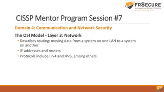 CISSP Mentor Program Session #7
Domain 4: Communication and Network Security
The OSI Model - Layer 3: Network
• Describes routing: moving data from a system on one LAN to a system
on another
• IP addresses and routers
• Protocols include IPv4 and IPv6, among others.
 