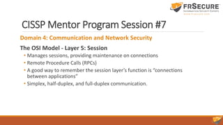 CISSP Mentor Program Session #7
Domain 4: Communication and Network Security
The OSI Model - Layer 5: Session
• Manages sessions, providing maintenance on connections
• Remote Procedure Calls (RPCs)
• A good way to remember the session layer’s function is “connections
between applications”
• Simplex, half-duplex, and full-duplex communication.
 