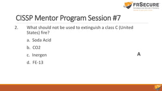 CISSP Mentor Program Session #7
2. What should not be used to extinguish a class C (United
States) fire?
a. Soda Acid
b. CO2
c. Inergen
d. FE-13
A
 