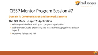 CISSP Mentor Program Session #7
Domain 4: Communication and Network Security
The OSI Model - Layer 7: Application
• Where you interface with your computer application
• Web browser, word processor, and instant messaging clients exist at
Layer 7
• Protocols Telnet and FTP
 