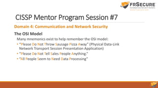 CISSP Mentor Program Session #7
Domain 4: Communication and Network Security
The OSI Model
Many mnemonics exist to help remember the OSI model:
• “Please Do Not Throw Sausage Pizza Away” (Physical Data-Link
Network Transport Session Presentation Application)
• “Please Do Not Tell Sales People Anything.”
• “All People Seem to Need Data Processing”
 