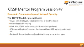 CISSP Mentor Program Session #7
Domain 4: Communication and Network Security
The TCP/IP Model - Internet Layer
• Aligns with the Layer 3 (Network) layer of the OSI model
• IP addresses and routing
• IPv4, IPv6, ICMP, and routing protocols (among others)
• IP (Internet Protocol) governs the Internet layer. (All packets go through
IP!)
• Best path determination and packet switching occur at this layer
 