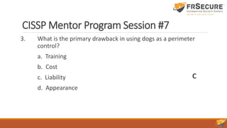 CISSP Mentor Program Session #7
3. What is the primary drawback in using dogs as a perimeter
control?
a. Training
b. Cost
c. Liability
d. Appearance
C
 