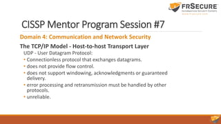CISSP Mentor Program Session #7
Domain 4: Communication and Network Security
The TCP/IP Model - Host-to-host Transport Layer
UDP - User Datagram Protocol:
• Connectionless protocol that exchanges datagrams.
• does not provide flow control.
• does not support windowing, acknowledgments or guaranteed
delivery.
• error processing and retransmission must be handled by other
protocols.
• unreliable.
 