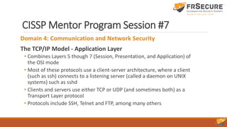 CISSP Mentor Program Session #7
Domain 4: Communication and Network Security
The TCP/IP Model - Application Layer
• Combines Layers 5 though 7 (Session, Presentation, and Application) of
the OSI mode
• Most of these protocols use a client-server architecture, where a client
(such as ssh) connects to a listening server (called a daemon on UNIX
systems) such as sshd
• Clients and servers use either TCP or UDP (and sometimes both) as a
Transport Layer protocol
• Protocols include SSH, Telnet and FTP, among many others
 