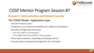 CISSP Mentor Program Session #7
Domain 4: Communication and Network Security
The TCP/IP Model - Application Layer
• aka the Process Layer:
• Emphasis is on maximum flexibility for software developers.
• Handles all high level protocols:
• FTP, HTTP, SMTP [ TCP examples ]
• TFTP, SNMP, DHCP, DNS, BOOTP [ UDP examples ]
• Data representation, encoding and dialog control.
• Ensures data is properly packaged for the next layer.
 
