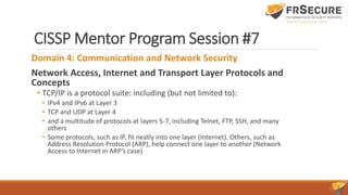 CISSP Mentor Program Session #7
Domain 4: Communication and Network Security
Network Access, Internet and Transport Layer Protocols and
Concepts
• TCP/IP is a protocol suite: including (but not limited to):
• IPv4 and IPv6 at Layer 3
• TCP and UDP at Layer 4
• and a multitude of protocols at layers 5-7, including Telnet, FTP, SSH, and many
others
• Some protocols, such as IP, fit neatly into one layer (Internet). Others, such as
Address Resolution Protocol (ARP), help connect one layer to another (Network
Access to Internet in ARP’s case)
 