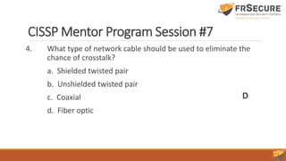 CISSP Mentor Program Session #7
4. What type of network cable should be used to eliminate the
chance of crosstalk?
a. Shielded twisted pair
b. Unshielded twisted pair
c. Coaxial
d. Fiber optic
D
 