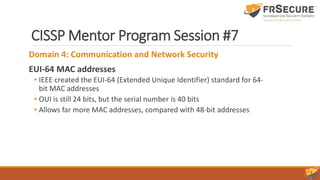 CISSP Mentor Program Session #7
Domain 4: Communication and Network Security
EUI-64 MAC addresses
• IEEE created the EUI-64 (Extended Unique Identifier) standard for 64-
bit MAC addresses
• OUI is still 24 bits, but the serial number is 40 bits
• Allows far more MAC addresses, compared with 48-bit addresses
 
