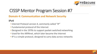 CISSP Mentor Program Session #7
Domain 4: Communication and Network Security
IPv4
• Internet Protocol version 4, commonly called “IP”
• Fundamental protocol of the Internet
• Designed in the 1970s to support packet-switched networking
• Used for the ARPAnet, which later became the Internet
• IP is a simple protocol, designed to carry data across networks
 