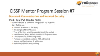 CISSP Mentor Program Session #7
Domain 4: Communication and Network Security
IPv4 - Key IPv4 Header Fields
• An IP header is 20 bytes long (with no options)
• Key fields are:
• Version: IP version (4 for IPv4)
• IHL: Length of the IP header
• Type of Service: sets the precedence of the packet
• Identification, Flags, Offset: used for IP fragmentation
• Time To Live: to end routing loops
• Protocol: embedded protocol (TCP, UDP, etc.)
• Source and Destination IP addresses
• (Optional) Options and padding
 