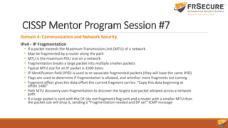 CISSP Mentor Program Session #7
Domain 4: Communication and Network Security
IPv4 - IP Fragmentation
• If a packet exceeds the Maximum Transmission Unit (MTU) of a network
• May be fragmented by a router along the path
• MTU is the maximum PDU size on a network
• Fragmentation breaks a large packet into multiple smaller packets
• Typical MTU size for an IP packet is 1500 bytes
• IP Identification field (IPID) is used to re-associate fragmented packets (they will have the same IPID)
• Flags are used to determine if fragmentation is allowed, and whether more fragments are coming
• Fragment offset gives the data offset the current fragment carries: “Copy this data beginning at
offset 1480”
• Path MTU discovery uses fragmentation to discover the largest size packet allowed across a network
path
• If a large packet is sent with the DF (do not fragment) flag sent and a router with a smaller MTU than
the packet size will drop it, sending a “Fragmentation needed and DF set” ICMP message
 