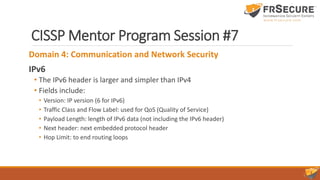 CISSP Mentor Program Session #7
Domain 4: Communication and Network Security
IPv6
• The IPv6 header is larger and simpler than IPv4
• Fields include:
• Version: IP version (6 for IPv6)
• Traffic Class and Flow Label: used for QoS (Quality of Service)
• Payload Length: length of IPv6 data (not including the IPv6 header)
• Next header: next embedded protocol header
• Hop Limit: to end routing loops
 