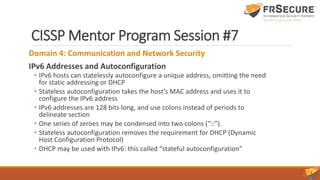 CISSP Mentor Program Session #7
Domain 4: Communication and Network Security
IPv6 Addresses and Autoconfiguration
• IPv6 hosts can statelessly autoconfigure a unique address, omitting the need
for static addressing or DHCP
• Stateless autoconfiguration takes the host’s MAC address and uses it to
configure the IPv6 address
• IPv6 addresses are 128 bits long, and use colons instead of periods to
delineate section
• One series of zeroes may be condensed into two colons (“::”).
• Stateless autoconfiguration removes the requirement for DHCP (Dynamic
Host Configuration Protocol)
• DHCP may be used with IPv6: this called “stateful autoconfiguration”
 