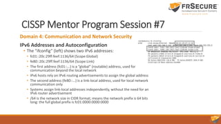 CISSP Mentor Program Session #7
Domain 4: Communication and Network Security
IPv6 Addresses and Autoconfiguration
• The “ifconfig” (left) shows two IPv6 addresses:
• fc01::20c:29ff:feef:1136/64 (Scope:Global)
• fe80::20c:29ff:feef:1136/64 (Scope:Link)
• The first address (fc01::…) is a “global” (routable) address, used for
communication beyond the local network
• IPv6 hosts rely on IPv6 routing advertisements to assign the global address
• The second address (fe80::…) is a link-local address, used for local network
communication only
• Systems assign link-local addresses independently, without the need for an
IPv6 router advertisement
• /64 is the network size in CIDR format; means the network prefix is 64 bits
long: the full global prefix is fc01:0000:0000:0000
 