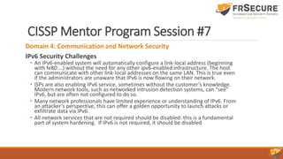 CISSP Mentor Program Session #7
Domain 4: Communication and Network Security
IPv6 Security Challenges
• An IPv6-enabled system will automatically configure a link-local address (beginning
with fe80:…) without the need for any other ipv6-enabled infrastructure. The host
can communicate with other link-local addresses on the same LAN. This is true even
if the administrators are unaware that IPv6 is now flowing on their network.
• ISPs are also enabling IPv6 service, sometimes without the customer’s knowledge.
Modern network tools, such as networked intrusion detection systems, can “see”
IPv6, but are often not configured to do so.
• Many network professionals have limited experience or understanding of IPv6. From
an attacker’s perspective, this can offer a golden opportunity to launch attacks or
exfiltrate data via IPv6.
• All network services that are not required should be disabled: this is a fundamental
part of system hardening. If IPv6 is not required, it should be disabled
 
