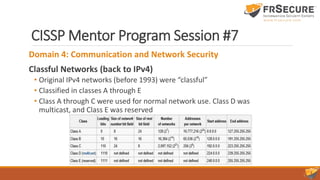 CISSP Mentor Program Session #7
Domain 4: Communication and Network Security
Classful Networks (back to IPv4)
• Original IPv4 networks (before 1993) were “classful”
• Classified in classes A through E
• Class A through C were used for normal network use. Class D was
multicast, and Class E was reserved
 