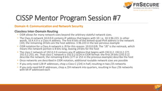 CISSP Mentor Program Session #7
Domain 4: Communication and Network Security
Classless Inter-Domain Routing
• CIDR allows for many network sizes beyond the arbitrary stateful network sizes.
• The Class A network 10.0.0.0 contains IP address that begins with 10: i.e. 10.3.96.223. In other
words, 10.X.X.X is a Class A address. The first 8 bits of the dotted-quad IPv4 address is the network
(10); the remaining 24 bits are the host address: 3.96.223 in the last pervious example
• CIDR notation for a Class A network is /8 for this reason: 10.0.0.0/8. The “/8” is the netmask, which
means the network portion is 8 bits long, leaving 24 bits for the host
• The class C network of 192.0.2.0 contains any IP address that begins with 192.0.2: 192.0.2.177,
192.0.2.253, etc. That class C network is 192.0.2.0/24 in CIDR format: the first 24 bits (192.0.2)
describe the network; the remaining 8 bits (177 or 253 in the previous example) describe the host
• Once networks are described in CIDR notation, additional routable network sizes are possible
• If you only need 128 IP addresses, chop a Class C (/24) in half, resulting in two /25 networks
• If you only need 64 IP addresses, chop a /24 network into quarters, resulting in four /26 networks
with 64 IP addressed each
 