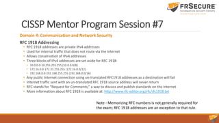 CISSP Mentor Program Session #7
Domain 4: Communication and Network Security
RFC 1918 Addressing
• RFC 1918 addresses are private IPv4 addresses
• Used for internal traffic that does not route via the Internet
• Allows conservation of IPv4 addresses
• Three blocks of IPv4 addresses are set aside for RFC 1918:
• 10.0.0.0-10.255.255.255 (10.0.0.0/8)
• 172.16.0.0-172.31.255.255 (172.16.0.0/12)
• 192.168.0.0-192.168.255.255 (192.168.0.0/16)
• Any public Internet connection using un-translated RFC1918 addresses as a destination will fail
• Internet traffic sent with an un-translated RFC 1918 source address will never return
• RFC stands for “Request for Comments,” a way to discuss and publish standards on the Internet
• More information about RFC 1918 is available at: http://www.rfc-editor.org/rfc/rfc1918.txt
Note - Memorizing RFC numbers is not generally required for
the exam; RFC 1918 addresses are an exception to that rule.
 