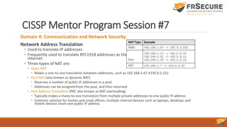 CISSP Mentor Program Session #7
Domain 4: Communication and Network Security
Network Address Translation
• Used to translate IP addresses
• Frequently used to translate RFC1918 addresses as they pass from intranets to the
Internet
• Three types of NAT are:
• Static NAT
• Makes a one-to-one translation between addresses, such as 192.168.1.47→192.0.2.252
• Pool NAT (also known as dynamic NAT)
• Reserves a number of public IP addresses in a pool
• Addresses can be assigned from the pool, and then returned.
• Port Address Translation (PAT, also known as NAT overloading)
• Typically makes a many-to-one translation from multiple private addresses to one public IP address
• Common solution for homes and small offices: multiple internal devices such as laptops, desktops and
mobile devices share one public IP address
 